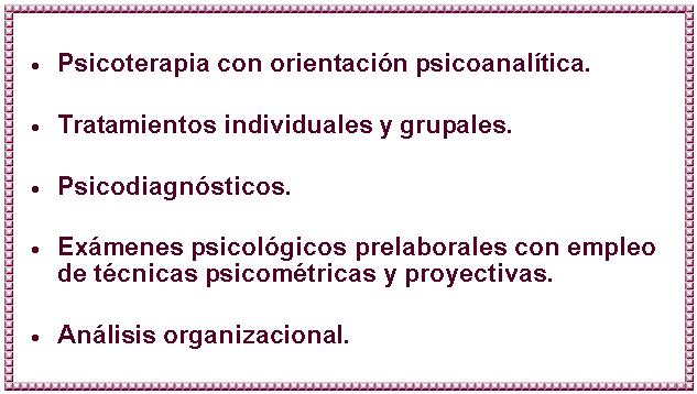 Cuadro de texto: Psicoterapia con orientación psicoanalítica.
Tratamientos individuales y grupales.
Psicodiagnósticos.
Exámenes psicológicos prelaborales con empleo de técnicas psicométricas y proyectivas.
Análisis organizacional.